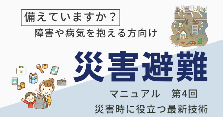 備えていますか？障害や病気を抱える方向け 災害避難マニュアル 第4回 災害時に役立つ最新技術」と書かれたテキストと、災害準備のイラストが描かれている。