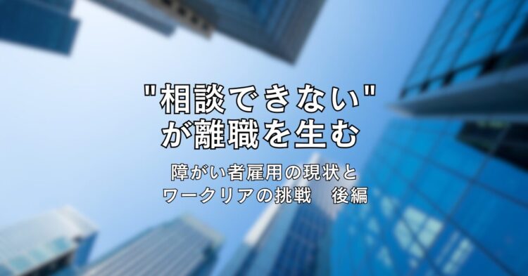 高層ビル群を下から見上げた写真を背景に、中央に黒文字で「“相談できない”が離職を生む　障がい者雇用の現状とワークリアの挑戦　後編」と書かれたタイトル画像。青空とビルのコントラストが印象的なデザイン。