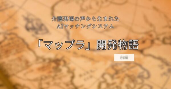 茶色がかった地図を背景に、中央に黒文字で「介護現場の声から生まれたAIマッチングシステム『マップラ』開発物語 前編」と書かれたタイトル画像。冒険や探求を思わせる雰囲気のデザイン。