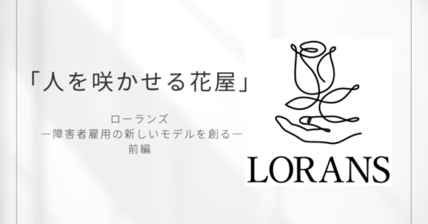 白い背景に黒文字で「人を咲かせる花屋」と書かれたデザイン画像。 中央下には「ローランズ ―障害者雇用の新しいモデルを創る― 前編」と記され、右側には一本の線で描かれた花と手のロゴ、そして「LORANS」の文字が配置されている。 シンプルで上品な印象のアイキャッチ画像。