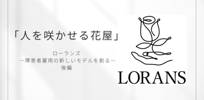 白い背景に黒文字で「人を咲かせる花屋」と書かれたデザイン画像。 中央下には「ローランズ ―障害者雇用の新しいモデルを創る― 後編」と記され、右側には一本の線で描かれた花と手のロゴ、そして「LORANS」の文字が配置されている。 シンプルで上品な印象のアイキャッチ画像。