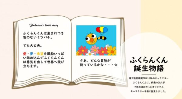 開かれた絵本のページに、キャラクター「ふくらんくん」の誕生物語が書かれている。 ふくらんくんは羽のないミツバチとして描かれ、ページ右には赤・青・黄の風船で空を飛ぶ明るい黄色のミツバチのイラストがあり、下にはカラフルな花が並んでいる。 文章には「愛・夢・希望を風船いっぱいに詰め込んで、ふくらんくんは勇気を出して世界へ飛び立つ」と書かれている。 右下には「ふくらんくん誕生物語」と大きく記され、子どもの創造力から生まれたオリジナルキャラクターであることが紹介されている。 全体的に温かくやさしい雰囲気のデザイン。