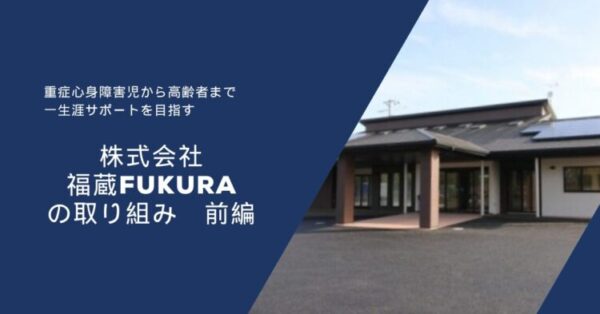濃い青色の背景の左側に白い文字で文章が書かれ、右側には平屋建ての建物の写真が配置されている。 文章には「重症心身障害児から高齢者まで　一生涯サポートを目指す」「株式会社 福蔵 FUKURA の取り組み　前編」と書かれている。 右側の建物は黒い屋根に太陽光パネルがあり、玄関前に茶色の柱が立っている。 全体として、福祉・介護事業所の紹介をイメージした落ち着いたデザインの画像。