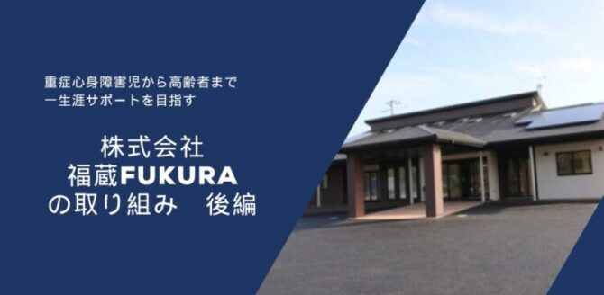 濃い青色の背景の左側に白い文字で文章が書かれ、右側には平屋建ての建物の写真が配置されている。 文章には「重症心身障害児から高齢者まで　一生涯サポートを目指す」「株式会社 福蔵 FUKURA の取り組み　後編」と書かれている。 右側の建物は黒い屋根に太陽光パネルがあり、玄関前に茶色の柱が立っている。 全体として、福祉・介護事業所の紹介をイメージした落ち着いたデザインの画像。