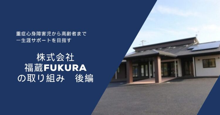 濃い青色の背景の左側に白い文字で文章が書かれ、右側には平屋建ての建物の写真が配置されている。 文章には「重症心身障害児から高齢者まで　一生涯サポートを目指す」「株式会社 福蔵 FUKURA の取り組み　後編」と書かれている。 右側の建物は黒い屋根に太陽光パネルがあり、玄関前に茶色の柱が立っている。 全体として、福祉・介護事業所の紹介をイメージした落ち着いたデザインの画像。