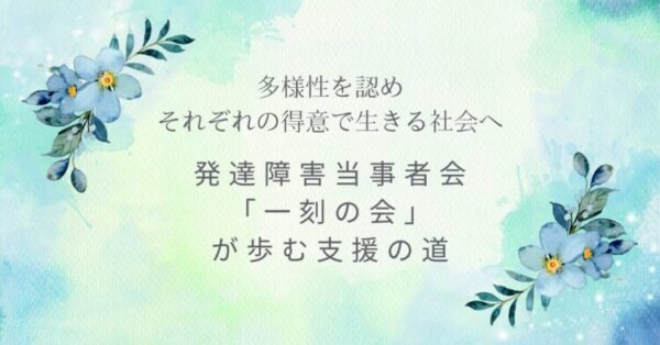 水彩調のやわらかな背景に、青い花が添えられたデザイン。 「多様性を認め それぞれの得意で生きる社会へ」「発達障害当事者会『一刻の会』が歩む支援の道」という文字が、静かに想いを伝えている。
