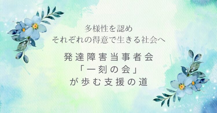 水彩調のやわらかな背景に、青い花が添えられたデザイン。 「多様性を認め それぞれの得意で生きる社会へ」「発達障害当事者会『一刻の会』が歩む支援の道」という文字が、静かに想いを伝えている。
