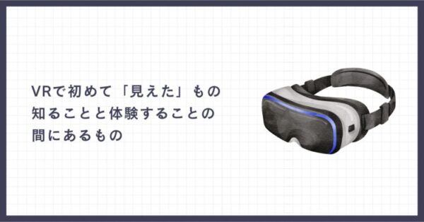 記事アイキャッチ画像。右側に黒と白を基調としたVRゴーグルのイラスト、左側に「VRで初めて『見えた』もの 知ることと体験することの間にあるもの」という記事タイトル。