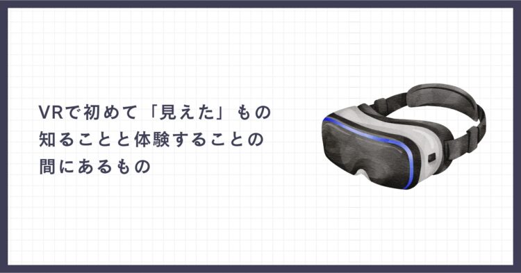記事アイキャッチ画像。右側に黒と白を基調としたVRゴーグルのイラスト、左側に「VRで初めて『見えた』もの 知ることと体験することの間にあるもの」という記事タイトル。